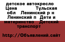 детское автокресло › Цена ­ 3 500 - Тульская обл., Ленинский р-н, Ленинский п. Дети и материнство » Детский транспорт   